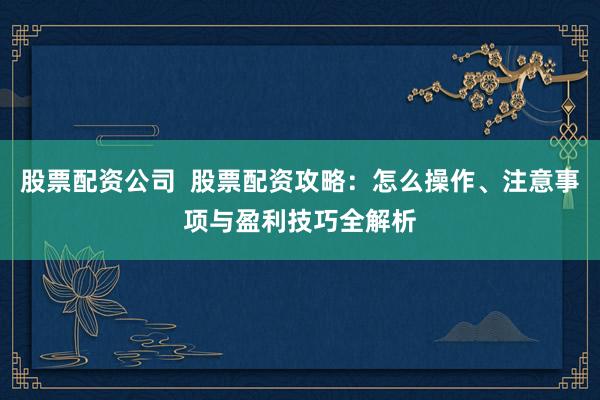 股票配资公司  股票配资攻略：怎么操作、注意事项与盈利技巧全解析