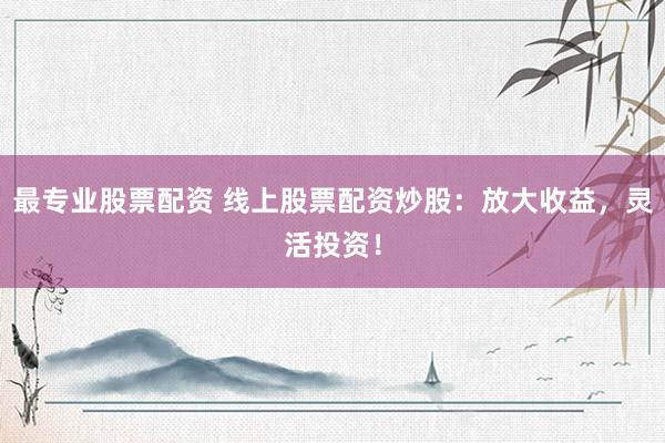 最专业股票配资 线上股票配资炒股：放大收益，灵活投资！