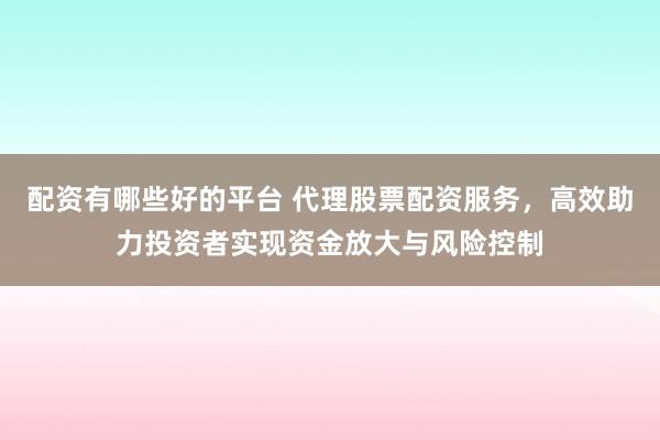 配资有哪些好的平台 代理股票配资服务，高效助力投资者实现资金放大与风险控制