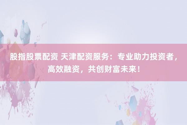 股指股票配资 天津配资服务：专业助力投资者，高效融资，共创财富未来！