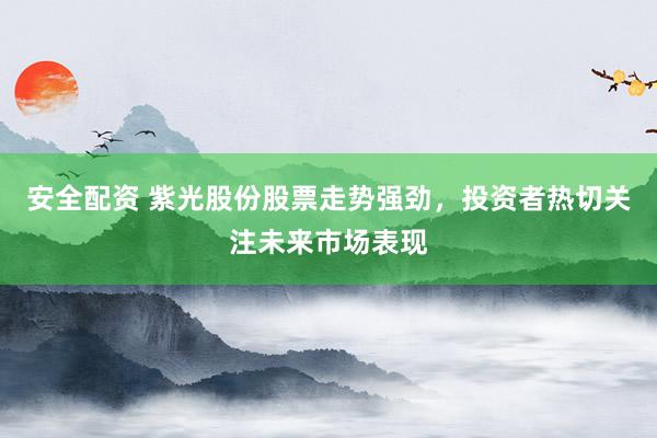 安全配资 紫光股份股票走势强劲，投资者热切关注未来市场表现