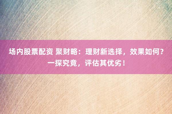 场内股票配资 聚财略：理财新选择，效果如何？一探究竟，评估其优劣！