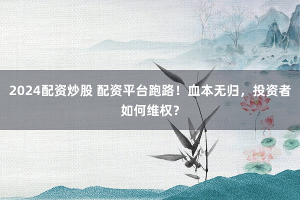 2024配资炒股 配资平台跑路！血本无归，投资者如何维权？