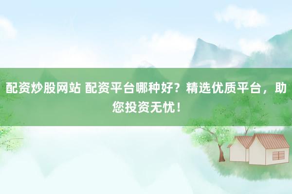 配资炒股网站 配资平台哪种好？精选优质平台，助您投资无忧！