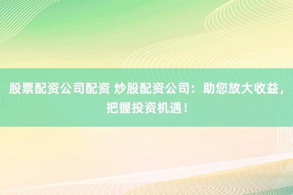 股票配资公司配资 炒股配资公司：助您放大收益，把握投资机遇！