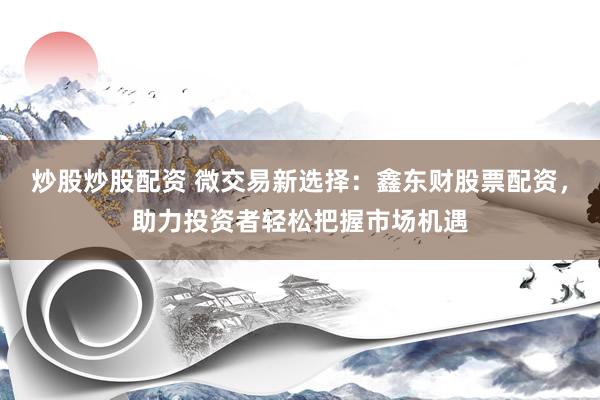 炒股炒股配资 微交易新选择：鑫东财股票配资，助力投资者轻松把握市场机遇