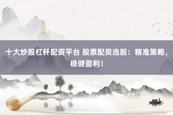 十大炒股杠杆配资平台 股票配资选股：精准策略，稳健盈利！