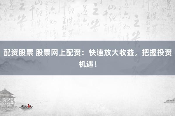 配资股票 股票网上配资：快速放大收益，把握投资机遇！