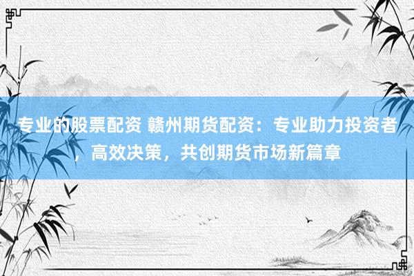 专业的股票配资 赣州期货配资：专业助力投资者，高效决策，共创期货市场新篇章
