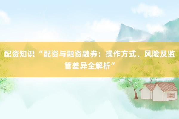 配资知识 “配资与融资融券：操作方式、风险及监管差异全解析”