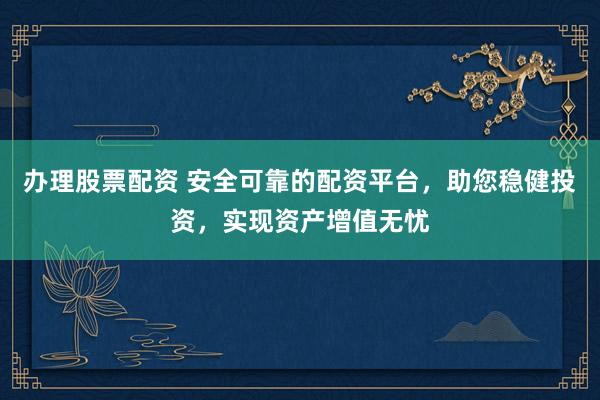 办理股票配资 安全可靠的配资平台，助您稳健投资，实现资产增值无忧