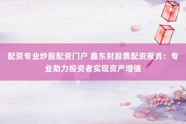 配资专业炒股配资门户 鑫东财股票配资服务：专业助力投资者实现资产增值