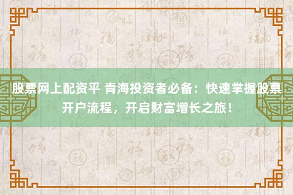 股票网上配资平 青海投资者必备：快速掌握股票开户流程，开启财富增长之旅！