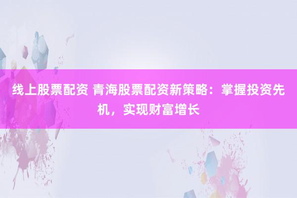 线上股票配资 青海股票配资新策略：掌握投资先机，实现财富增长