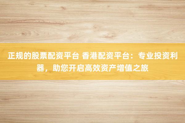 正规的股票配资平台 香港配资平台：专业投资利器，助您开启高效资产增值之旅