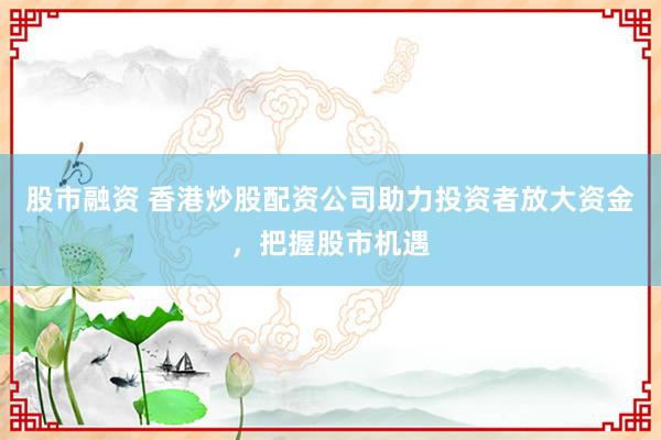 股市融资 香港炒股配资公司助力投资者放大资金，把握股市机遇