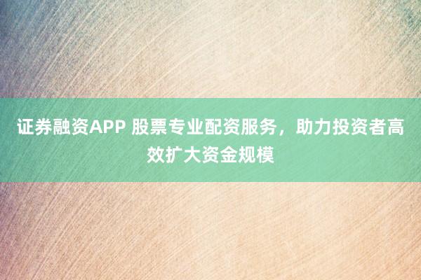 证券融资APP 股票专业配资服务，助力投资者高效扩大资金规模
