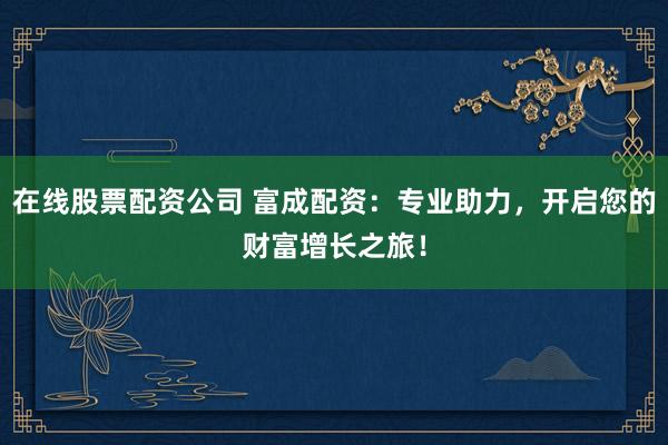 在线股票配资公司 富成配资：专业助力，开启您的财富增长之旅！