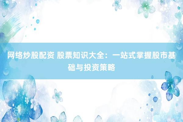 网络炒股配资 股票知识大全：一站式掌握股市基础与投资策略