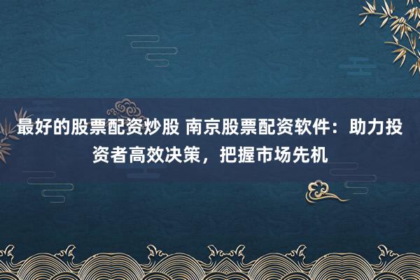 最好的股票配资炒股 南京股票配资软件：助力投资者高效决策，把握市场先机