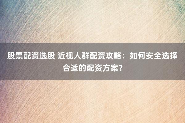 股票配资选股 近视人群配资攻略：如何安全选择合适的配资方案？