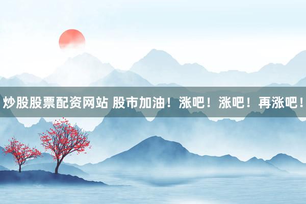 炒股股票配资网站 股市加油！涨吧！涨吧！再涨吧！