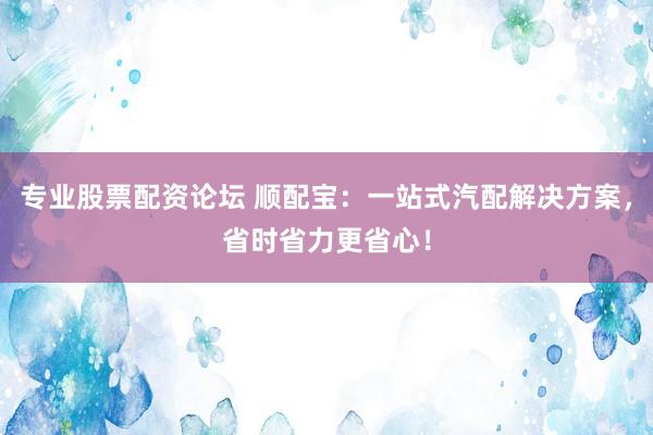 专业股票配资论坛 顺配宝：一站式汽配解决方案，省时省力更省心！