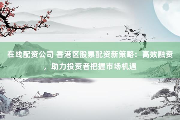 在线配资公司 香港区股票配资新策略：高效融资，助力投资者把握市场机遇