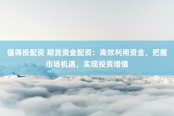 值得投配资 期货资金配资：高效利用资金，把握市场机遇，实现投资增值