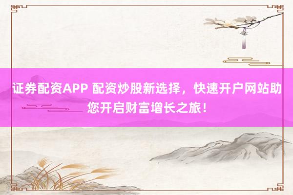 证券配资APP 配资炒股新选择，快速开户网站助您开启财富增长之旅！