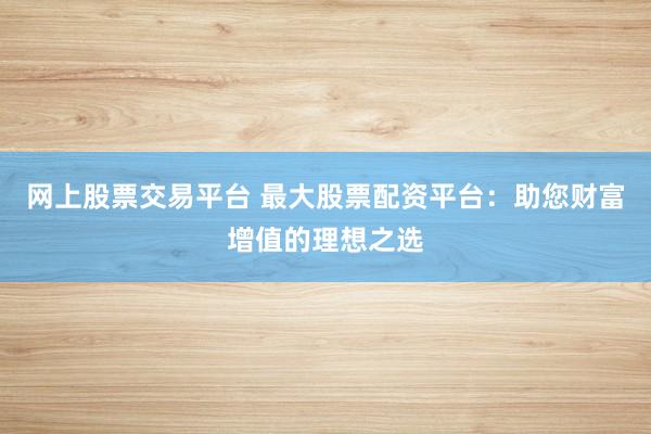 网上股票交易平台 最大股票配资平台：助您财富增值的理想之选