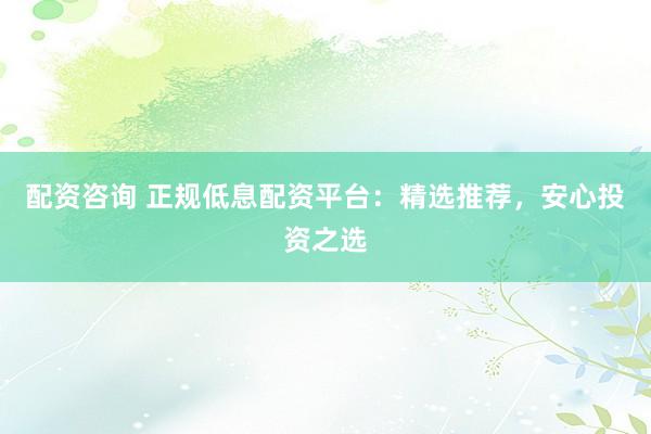 配资咨询 正规低息配资平台：精选推荐，安心投资之选