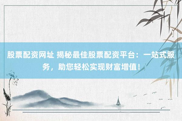 股票配资网址 揭秘最佳股票配资平台：一站式服务，助您轻松实现财富增值！