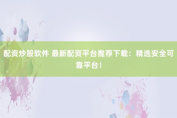配资炒股软件 最新配资平台推荐下载：精选安全可靠平台！