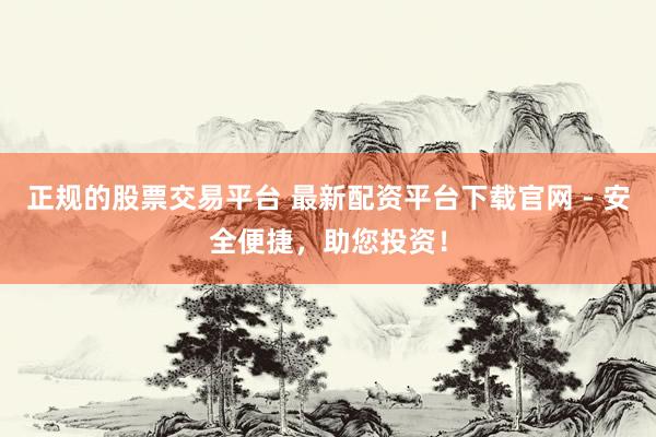 正规的股票交易平台 最新配资平台下载官网 - 安全便捷,助您投资!