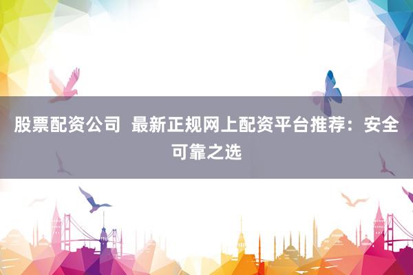 股票配资公司  最新正规网上配资平台推荐:安全可靠之选