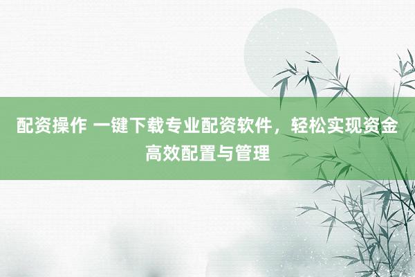 配资操作 一键下载专业配资软件,轻松实现资金高效配置与管理