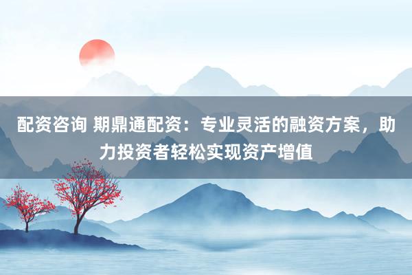 配资咨询 期鼎通配资:专业灵活的融资方案,助力投资者轻松实现资产增值