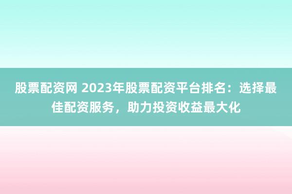股票配资网 2023年股票配资平台排名:选择最佳配资服务,助力投资收益最大化
