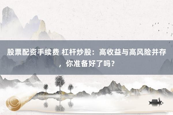 股票配资手续费 杠杆炒股:高收益与高风险并存,你准备好了吗?