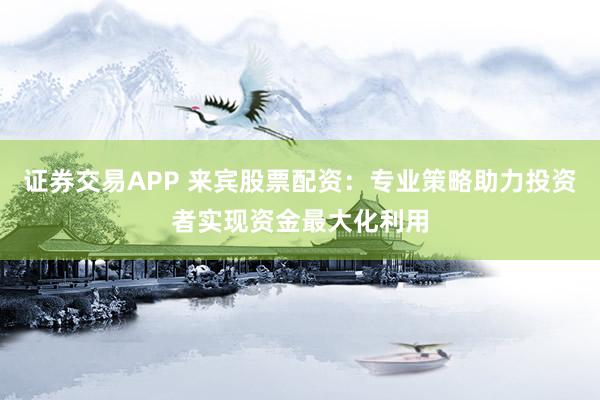 证券交易APP 来宾股票配资：专业策略助力投资者实现资金最大化利用