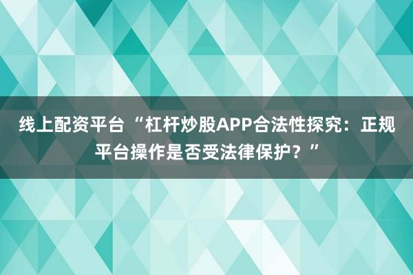 线上配资平台 “杠杆炒股APP合法性探究：正规平台操作是否受法律保护？”