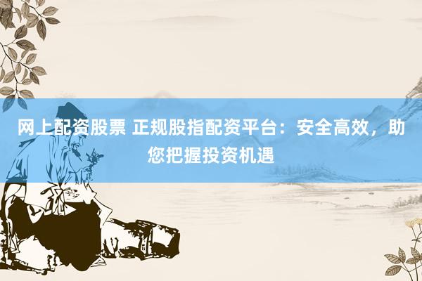 网上配资股票 正规股指配资平台：安全高效，助您把握投资机遇