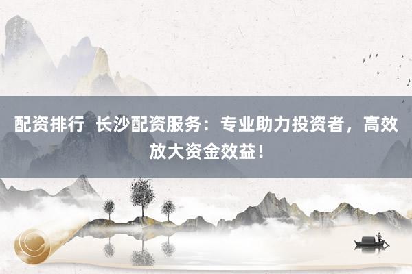 配资排行  长沙配资服务：专业助力投资者，高效放大资金效益！