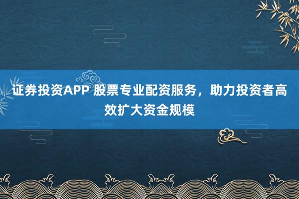 证券投资APP 股票专业配资服务,助力投资者高效扩大资金规模