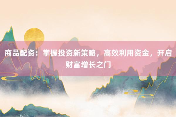 商品配资：掌握投资新策略，高效利用资金，开启财富增长之门
