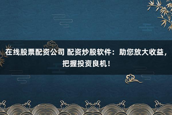 在线股票配资公司 配资炒股软件：助您放大收益，把握投资良机！