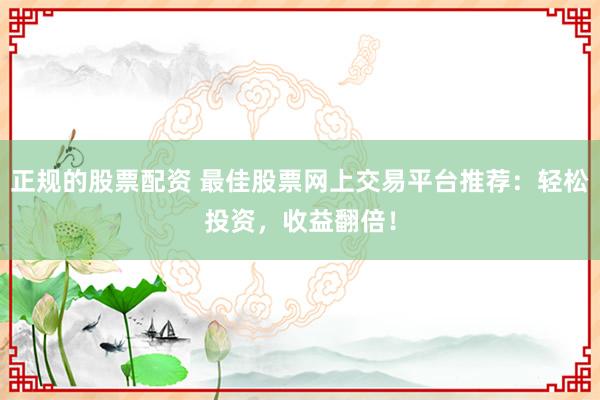 正规的股票配资 最佳股票网上交易平台推荐:轻松投资,收益翻倍!