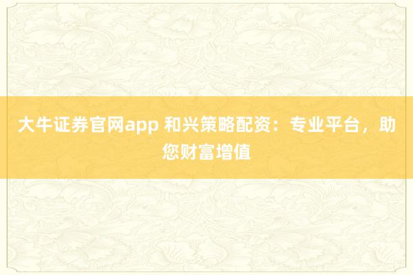 大牛证券官网app 和兴策略配资：专业平台，助您财富增值