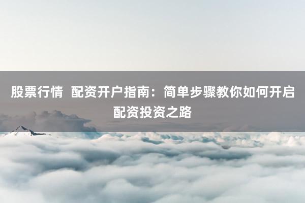 股票行情  配资开户指南：简单步骤教你如何开启配资投资之路